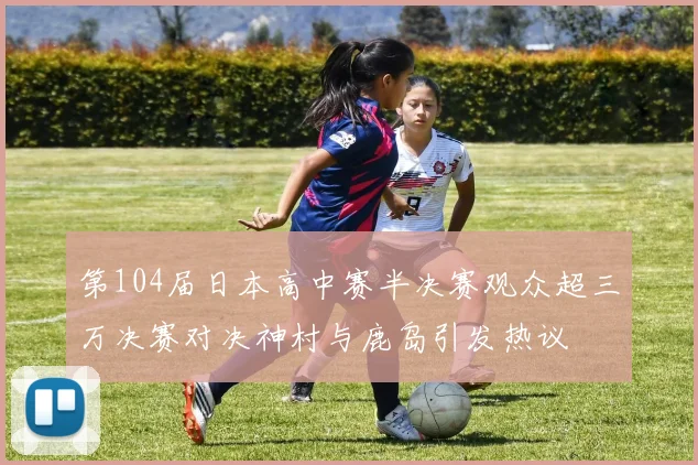 第104届日本高中赛半决赛观众超三万决赛对决神村与鹿岛引发热议