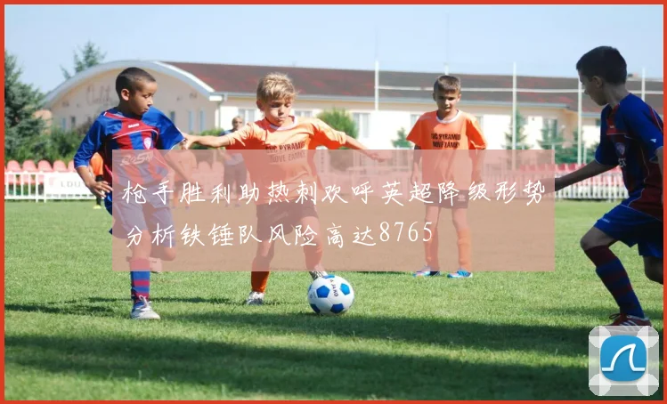 枪手胜利助热刺欢呼英超降级形势分析铁锤队风险高达8765