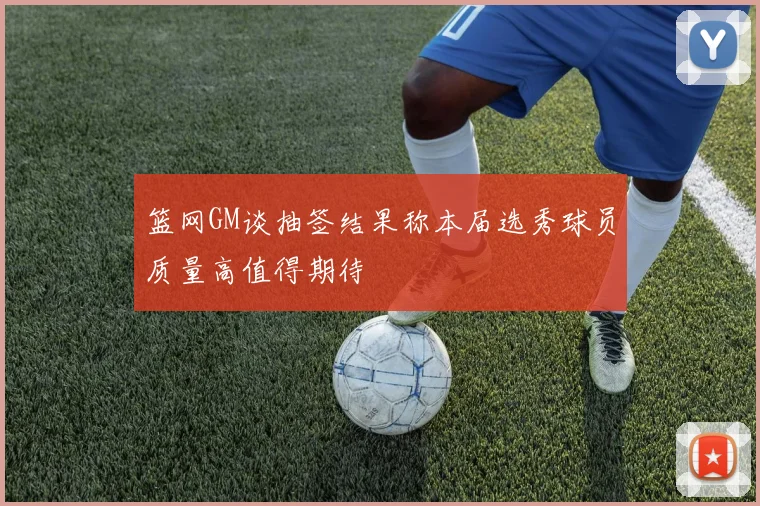 篮网GM谈抽签结果称本届选秀球员质量高值得期待