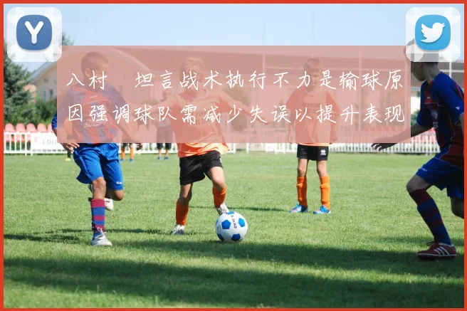 八村塁坦言战术执行不力是输球原因强调球队需减少失误以提升表现