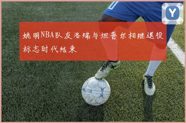 姚明NBA队友洛瑞与坦普尔相继退役标志时代结束