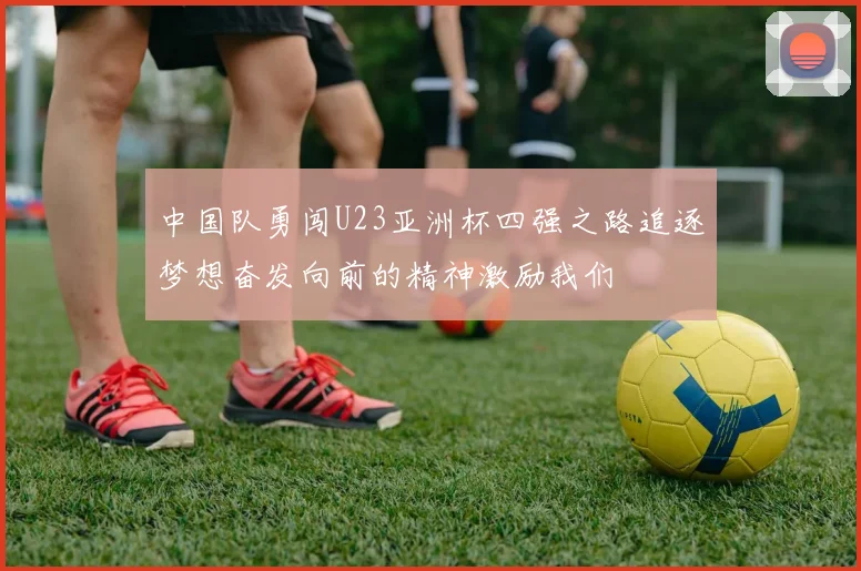 中国队勇闯U23亚洲杯四强之路追逐梦想奋发向前的精神激励我们