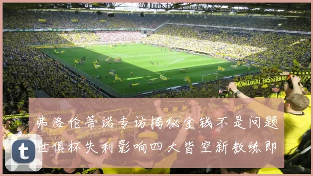 弗洛伦蒂诺专访揭秘金钱不是问题世俱杯失利影响四大皆空新教练即将到来