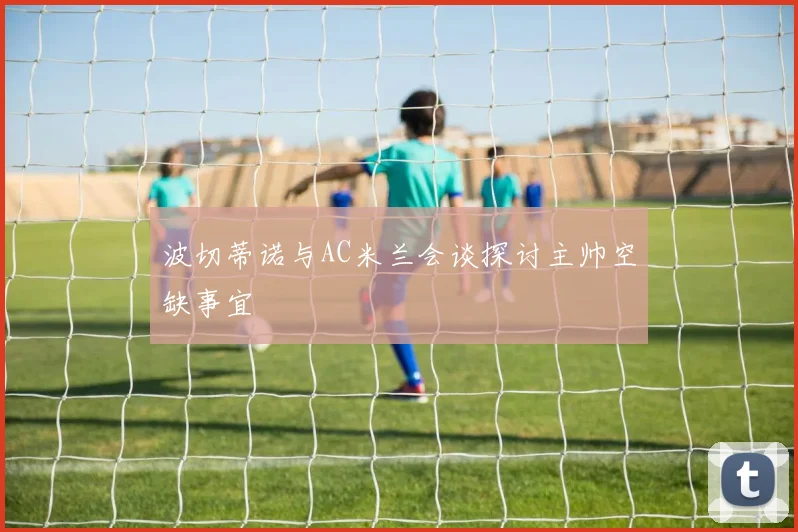 波切蒂诺与AC米兰会谈探讨主帅空缺事宜