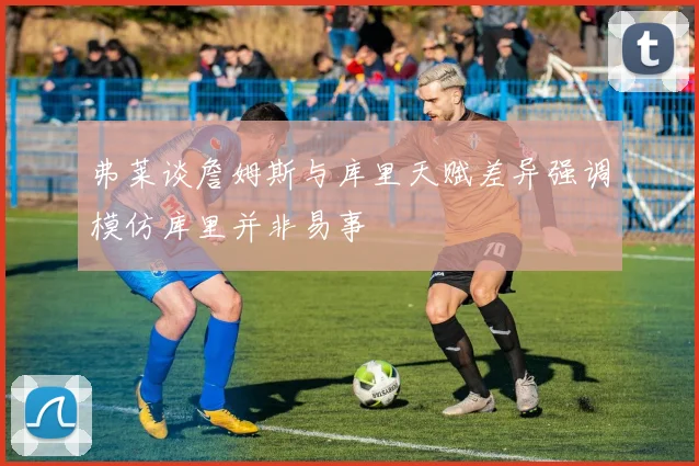 弗莱谈詹姆斯与库里天赋差异强调模仿库里并非易事