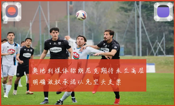 奥地利媒体称朗尼克期待米兰高层明确放权承诺以免空头支票
