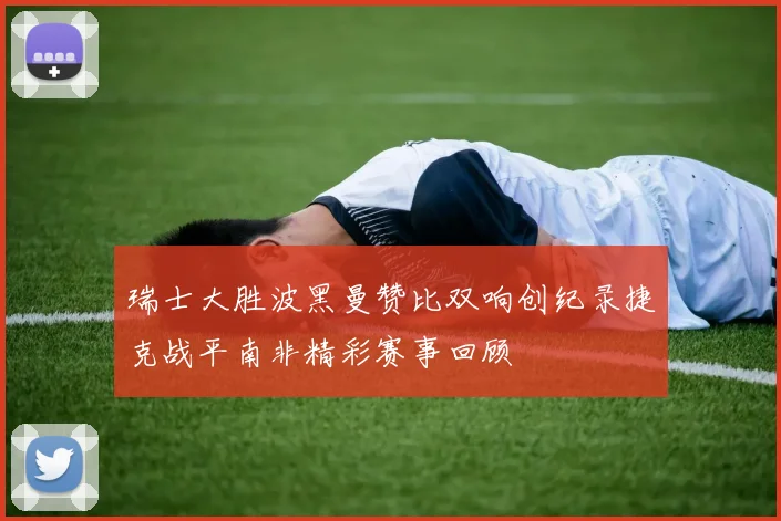 瑞士大胜波黑曼赞比双响创纪录捷克战平南非精彩赛事回顾