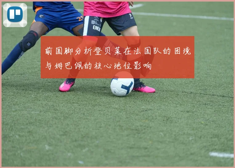 前国脚分析登贝莱在法国队的困境与姆巴佩的核心地位影响