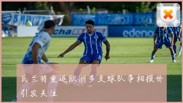 瓦兰将重返欧洲多支球队争相报价引发关注
