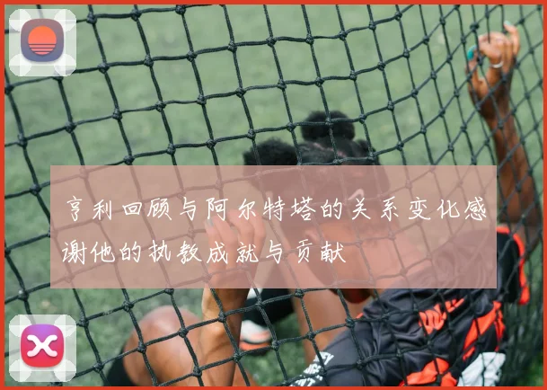亨利回顾与阿尔特塔的关系变化感谢他的执教成就与贡献