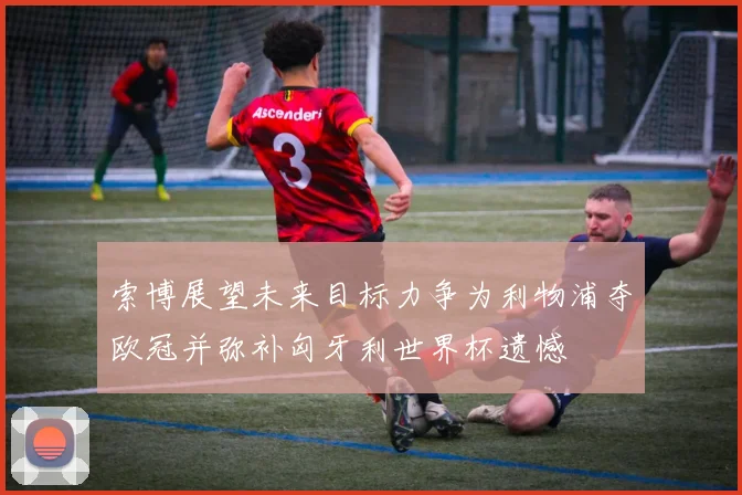 索博展望未来目标力争为利物浦夺欧冠并弥补匈牙利世界杯遗憾