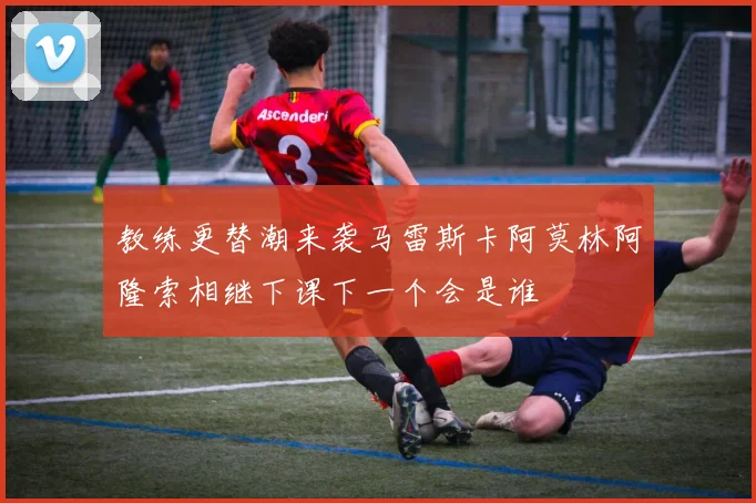 教练更替潮来袭马雷斯卡阿莫林阿隆索相继下课下一个会是谁