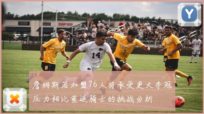詹姆斯若加盟76人将承受更大夺冠压力相比重返骑士的挑战分析
