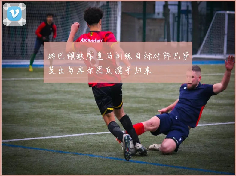 姆巴佩缺席皇马训练目标对阵巴萨复出与库尔图瓦携手归来