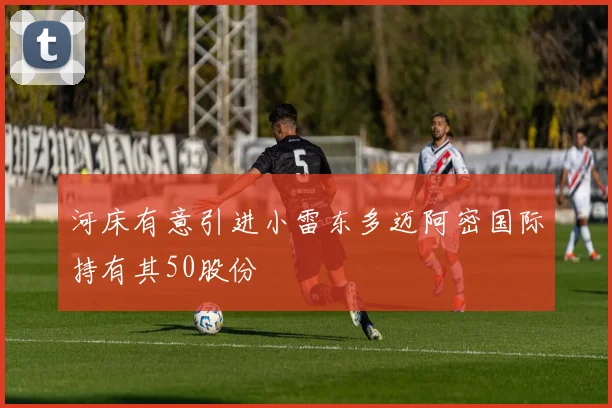 河床有意引进小雷东多迈阿密国际持有其50股份