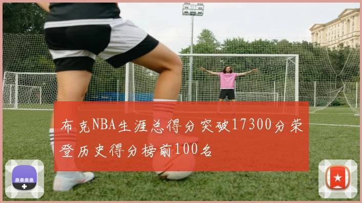 布克NBA生涯总得分突破17300分荣登历史得分榜前100名